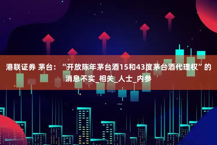 港联证券 茅台：“开放陈年茅台酒15和43度茅台酒代理权”的消息不实_相关_人士_内参
