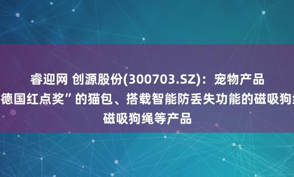 睿迎网 创源股份(300703.SZ)：宠物产品有荣获“德国红点奖”的猫包、搭载智能防丢失功能的磁吸狗绳等产品