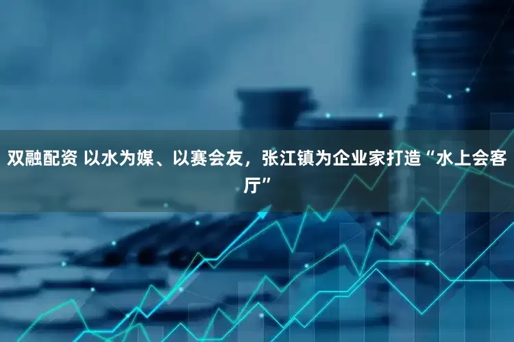 双融配资 以水为媒、以赛会友，张江镇为企业家打造“水上会客厅”