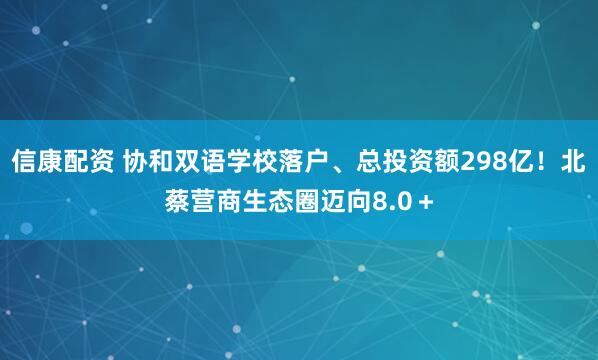 信康配资 协和双语学校落户、总投资额298亿！北蔡营商生态圈迈向8.0＋
