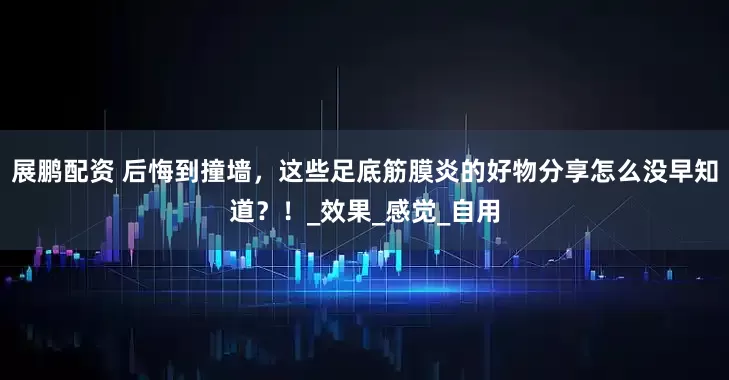 展鹏配资 后悔到撞墙，这些足底筋膜炎的好物分享怎么没早知道？！_效果_感觉_自用