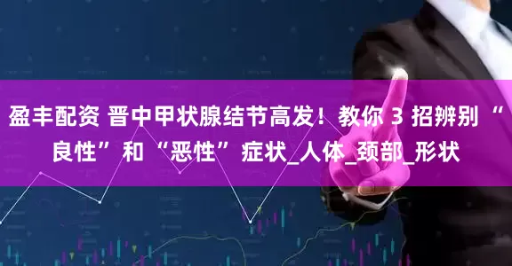 盈丰配资 晋中甲状腺结节高发！教你 3 招辨别 “良性” 和 “恶性” 症状_人体_颈部_形状