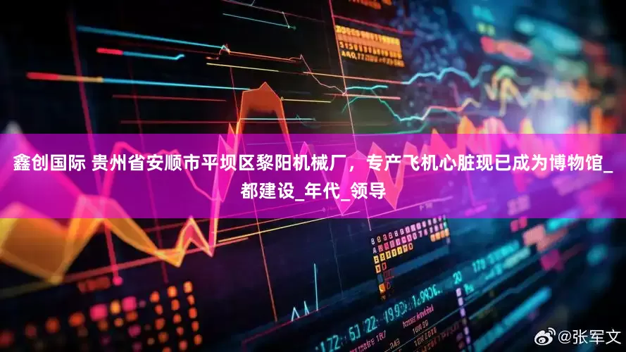 鑫创国际 贵州省安顺市平坝区黎阳机械厂，专产飞机心脏现已成为博物馆_都建设_年代_领导