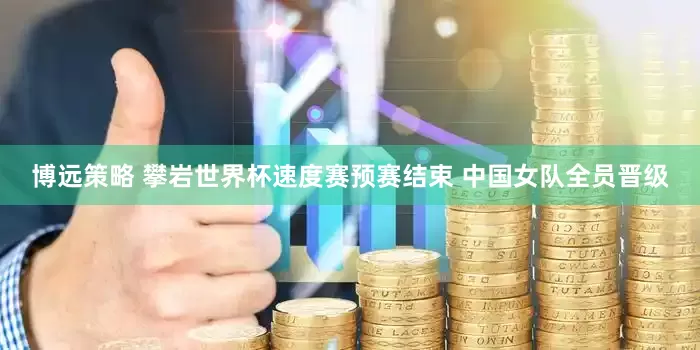 博远策略 攀岩世界杯速度赛预赛结束 中国女队全员晋级