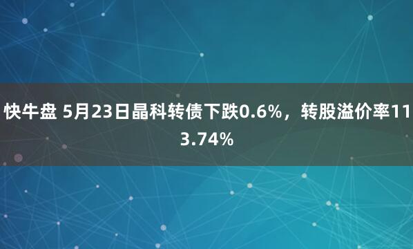 快牛盘 5月23日晶科转债下跌0.6%，转股溢价率113.74%