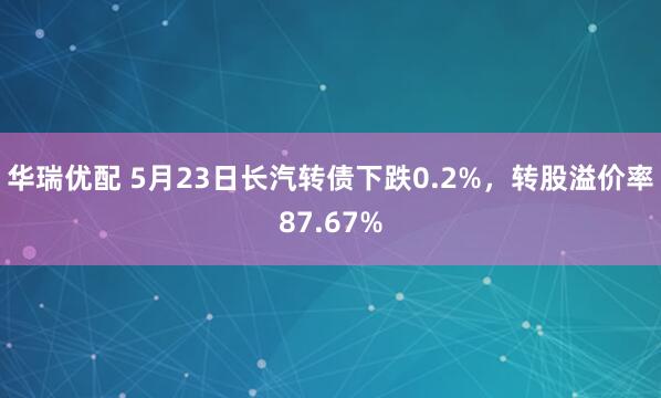 华瑞优配 5月23日长汽转债下跌0.2%，转股溢价率87.67%