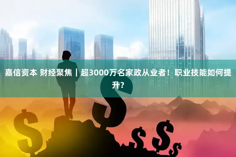 嘉信资本 财经聚焦｜超3000万名家政从业者！职业技能如何提升？