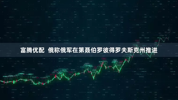 富腾优配  俄称俄军在第聂伯罗彼得罗夫斯克州推进