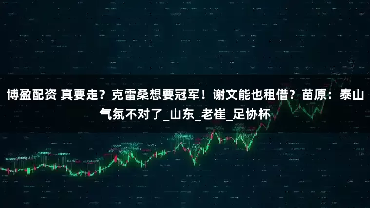 博盈配资 真要走？克雷桑想要冠军！谢文能也租借？苗原：泰山气氛不对了_山东_老崔_足协杯
