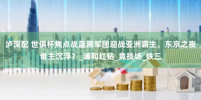泸深配 世俱杯焦点战蓝黑军团迎战亚洲霸主，东京之夜谁主沉浮？_浦和红钻_竞技场_铁三