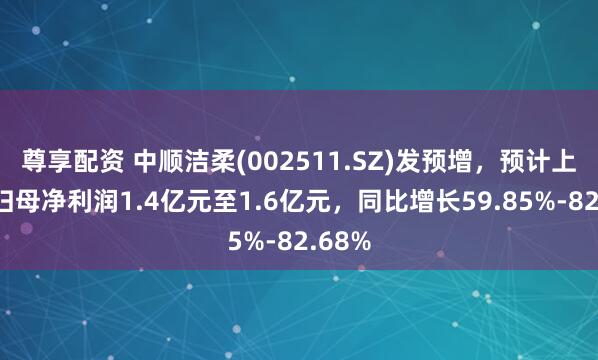 尊享配资 中顺洁柔(002511.SZ)发预增，预计上半年归母净利润1.4亿元至1.6亿元，同比增长59.85%-82.68%