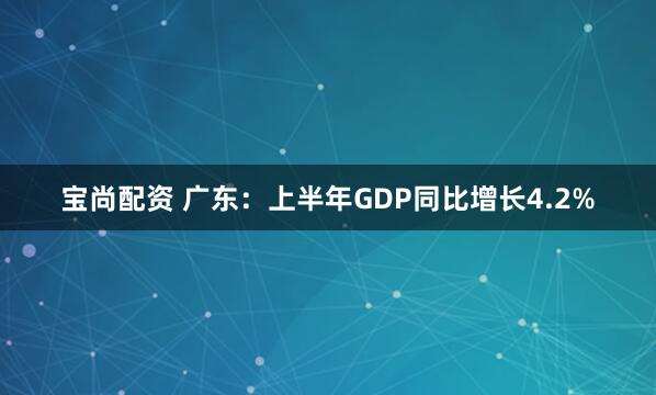 宝尚配资 广东：上半年GDP同比增长4.2%
