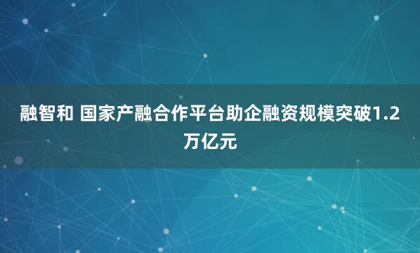 融智和 国家产融合作平台助企融资规模突破1.2万亿元