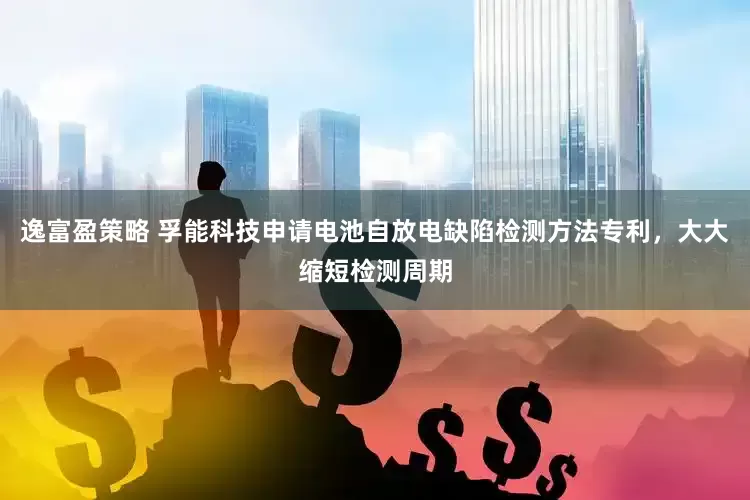 逸富盈策略 孚能科技申请电池自放电缺陷检测方法专利，大大缩短检测周期