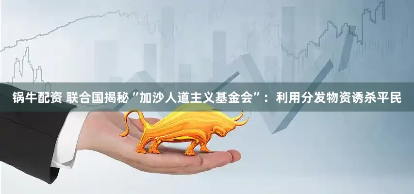 锅牛配资 联合国揭秘“加沙人道主义基金会”：利用分发物资诱杀平民