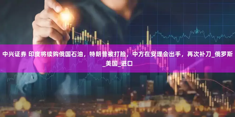 中兴证券 印度将续购俄国石油，特朗普被打脸，中方在安理会出手，再次补刀_俄罗斯_美国_进口