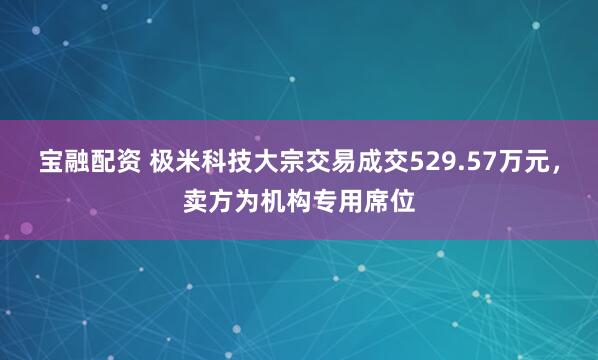 宝融配资 极米科技大宗交易成交529.57万元，卖方为机构专用席位