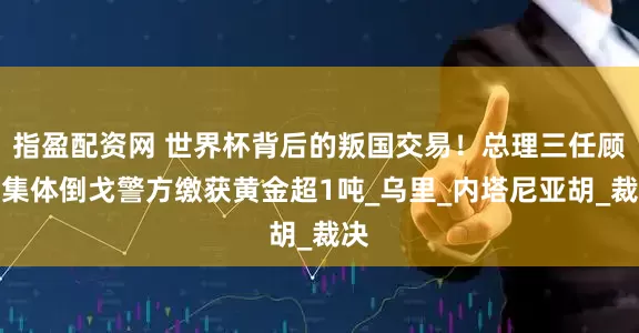 指盈配资网 世界杯背后的叛国交易！总理三任顾问集体倒戈警方缴获黄金超1吨_乌里_内塔尼亚胡_裁决