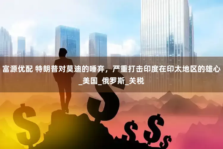 富源优配 特朗普对莫迪的唾弃，严重打击印度在印太地区的雄心_美国_俄罗斯_关税