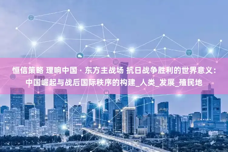 恒信策略 理响中国 · 东方主战场 抗日战争胜利的世界意义：中国崛起与战后国际秩序的构建_人类_发展_殖民地