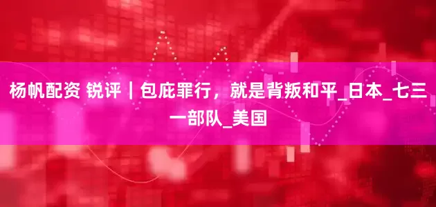 杨帆配资 锐评｜包庇罪行，就是背叛和平_日本_七三一部队_美国