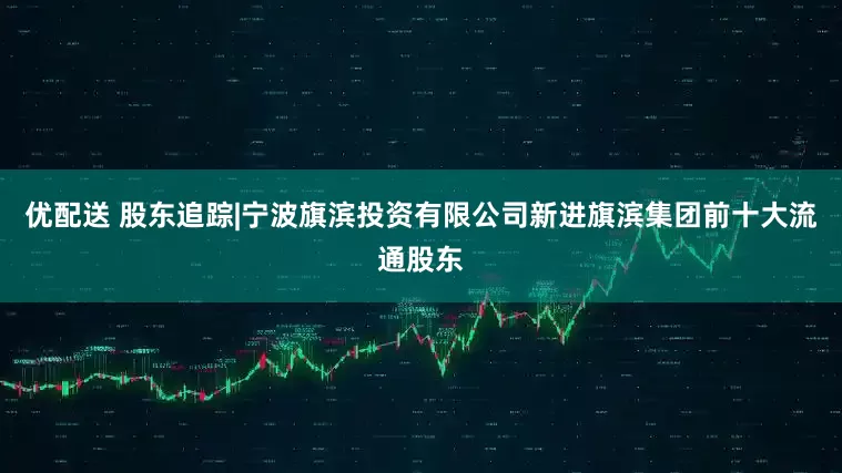 优配送 股东追踪|宁波旗滨投资有限公司新进旗滨集团前十大流通股东