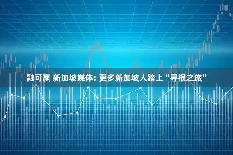 融可赢 新加坡媒体: 更多新加坡人踏上“寻根之旅”