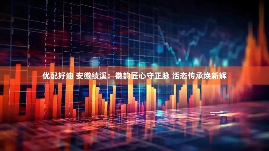 优配好油 安徽绩溪：徽韵匠心守正脉 活态传承焕新辉