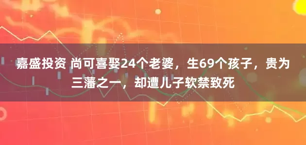 嘉盛投资 尚可喜娶24个老婆，生69个孩子，贵为三藩之一，却遭儿子软禁致死