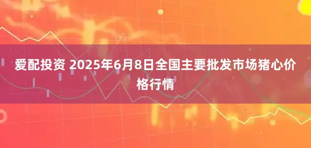 爱配投资 2025年6月8日全国主要批发市场猪心价格行情