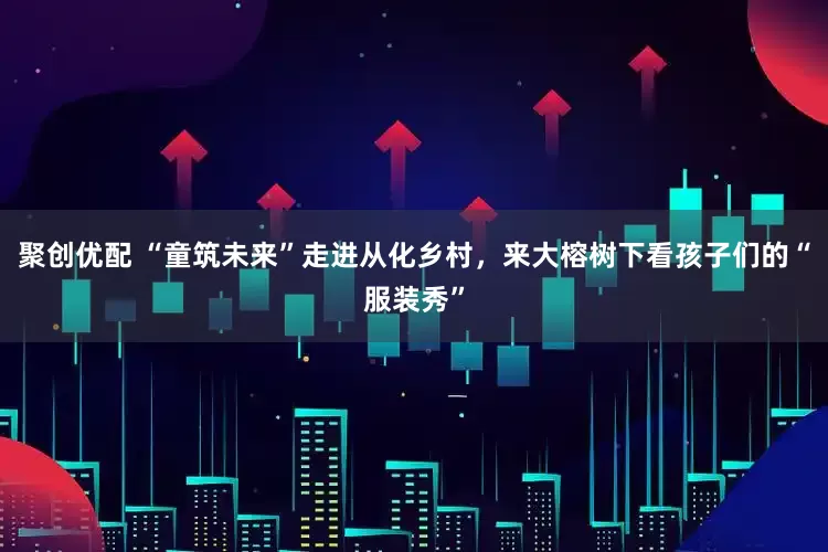 聚创优配 “童筑未来”走进从化乡村，来大榕树下看孩子们的“服装秀”