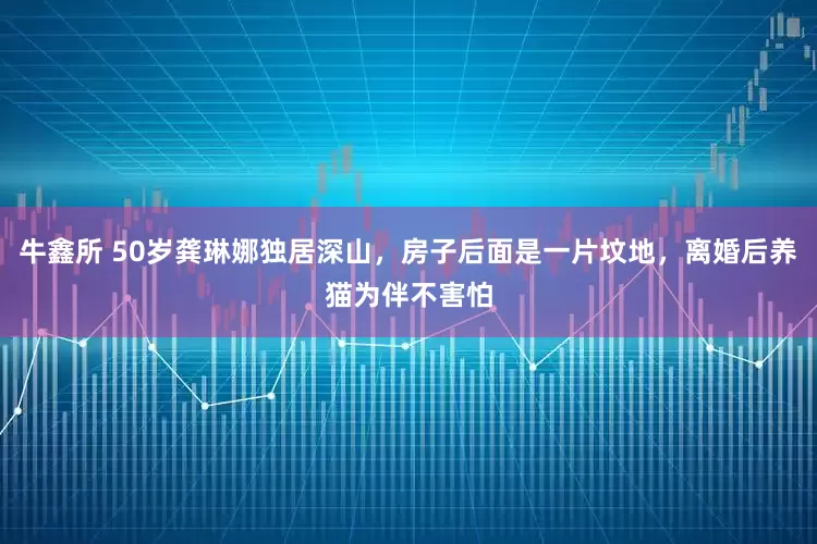 牛鑫所 50岁龚琳娜独居深山，房子后面是一片坟地，离婚后养猫为伴不害怕