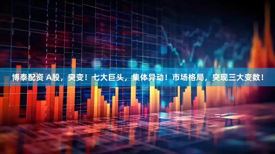 博泰配资 A股，突变！七大巨头，集体异动！市场格局，突现三大变数！
