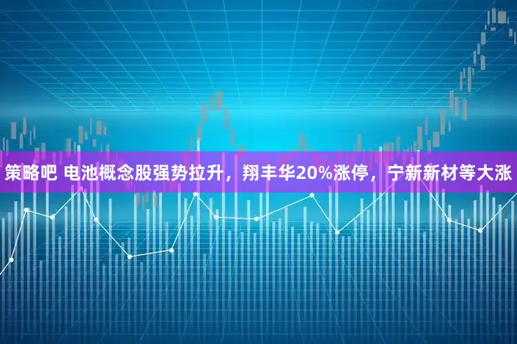 策略吧 电池概念股强势拉升，翔丰华20%涨停，宁新新材等大涨