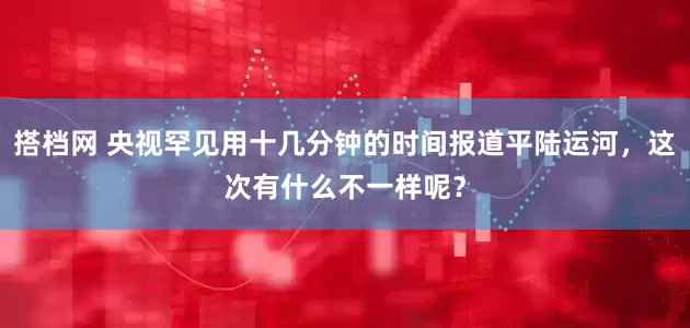 搭档网 央视罕见用十几分钟的时间报道平陆运河，这次有什么不一样呢？