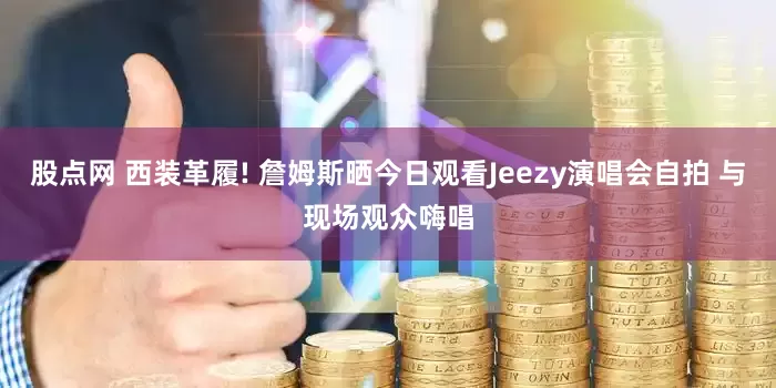 股点网 西装革履! 詹姆斯晒今日观看Jeezy演唱会自拍 与现场观众嗨唱